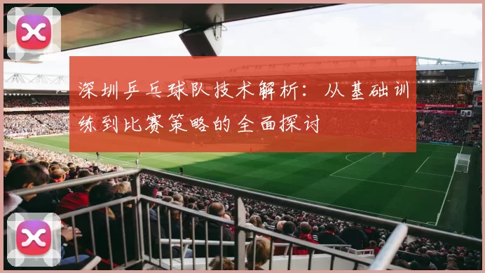 深圳乒乓球队技术解析：从基础训练到比赛策略的全面探讨