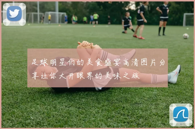 足球明星们的美食盛宴高清图片分享让你大开眼界的美味之旅