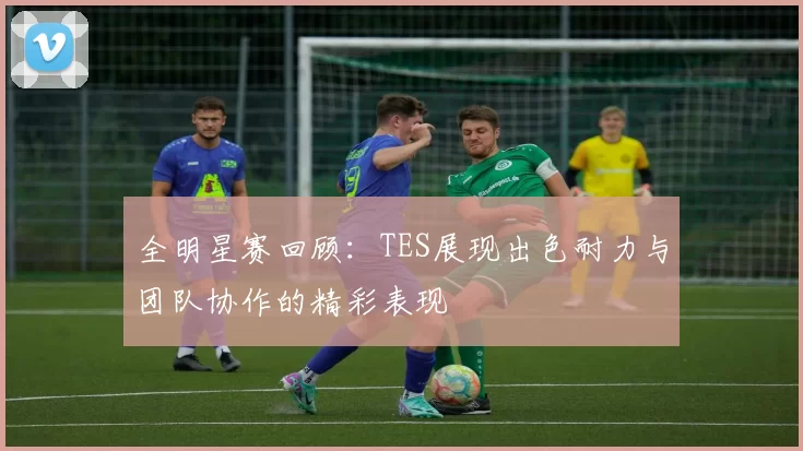 全明星赛回顾：TES展现出色耐力与团队协作的精彩表现