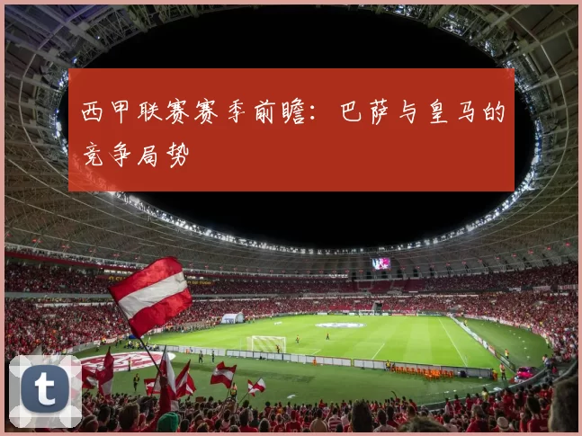 西甲联赛赛季前瞻：巴萨与皇马的竞争局势