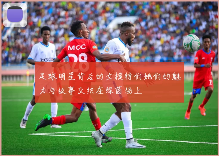 足球明星背后的女模特们她们的魅力与故事交织在绿茵场上