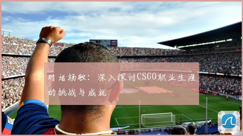 对话杨敏：深入探讨CSGO职业生涯的挑战与成就