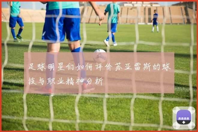 足球明星们如何评价苏亚雷斯的球技与职业精神分析