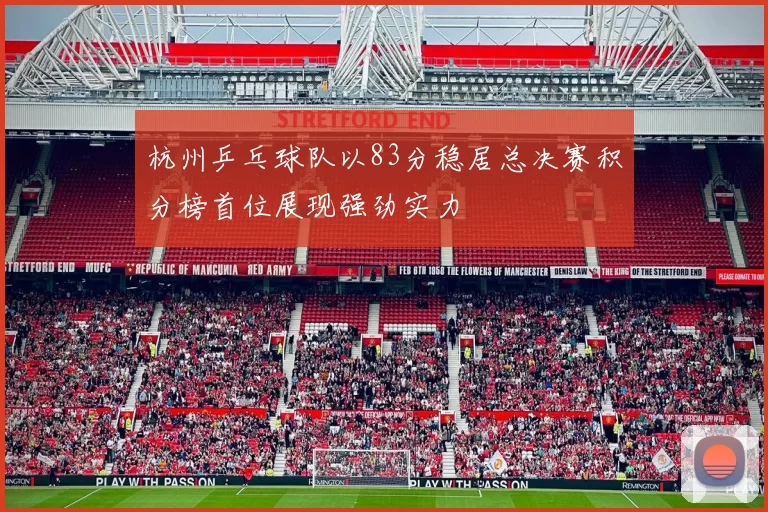 杭州乒乓球队以83分稳居总决赛积分榜首位展现强劲实力
