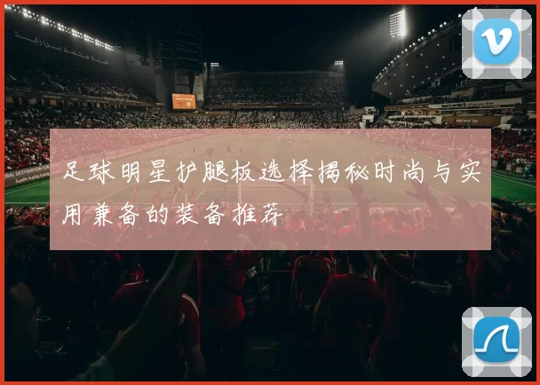 足球明星护腿板选择揭秘时尚与实用兼备的装备推荐