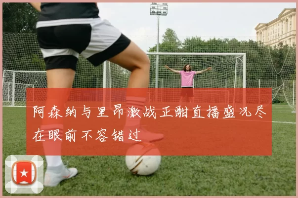 阿森纳与里昂激战正酣直播盛况尽在眼前不容错过