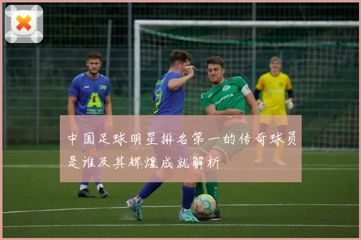 中国足球明星排名第一的传奇球员是谁及其辉煌成就解析