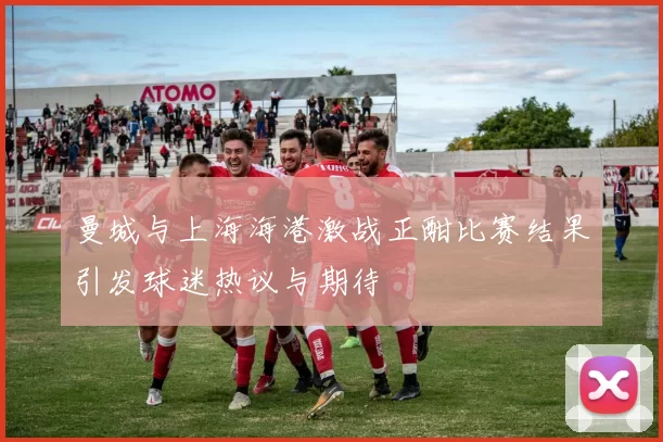 曼城与上海海港激战正酣比赛结果引发球迷热议与期待