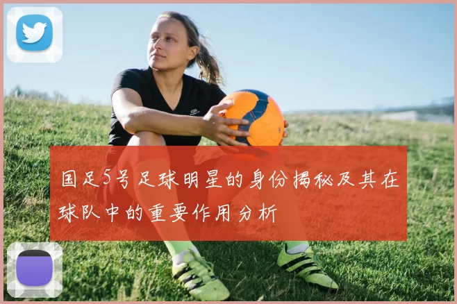 国足5号足球明星的身份揭秘及其在球队中的重要作用分析