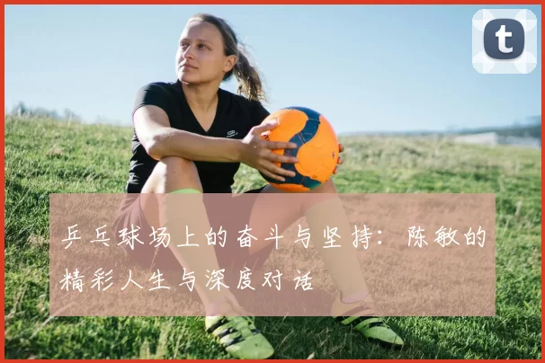 乒乓球场上的奋斗与坚持：陈敏的精彩人生与深度对话