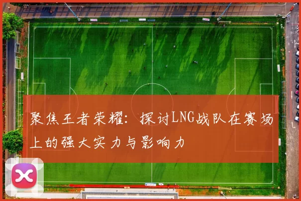 聚焦王者荣耀：探讨LNG战队在赛场上的强大实力与影响力
