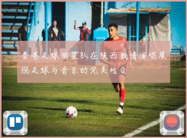 香港足球明星队在陕西激情演唱展现足球与音乐的完美结合