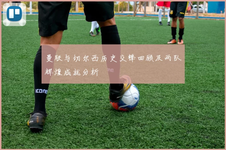 曼联与切尔西历史交锋回顾及两队辉煌成就分析