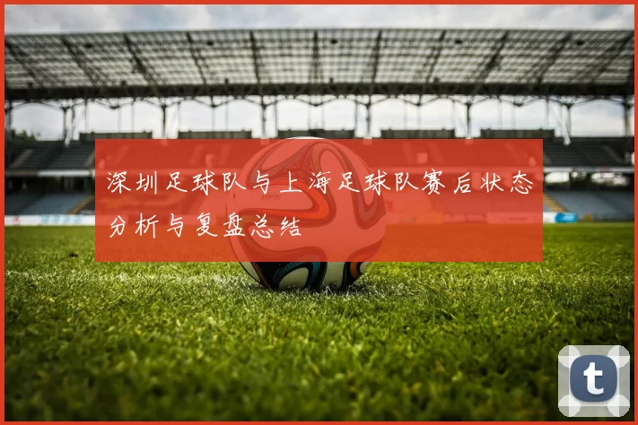 深圳足球队与上海足球队赛后状态分析与复盘总结