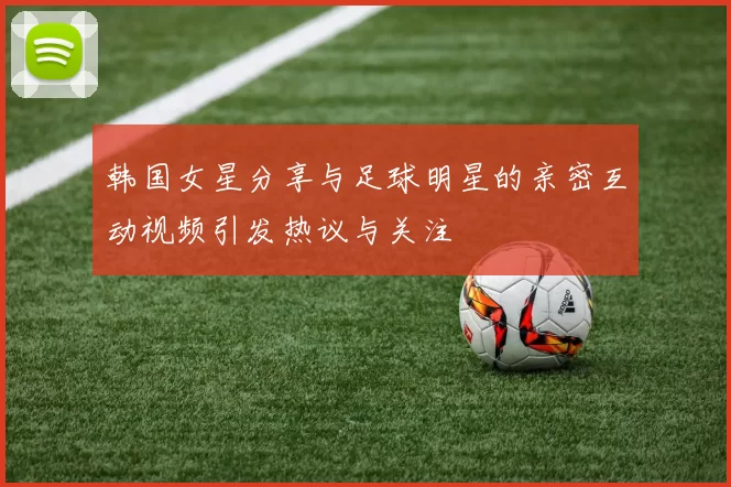 韩国女星分享与足球明星的亲密互动视频引发热议与关注