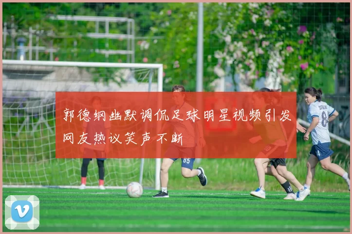 郭德纲幽默调侃足球明星视频引发网友热议笑声不断