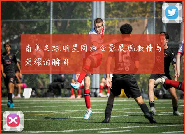 南美足球明星同框合影展现激情与荣耀的瞬间