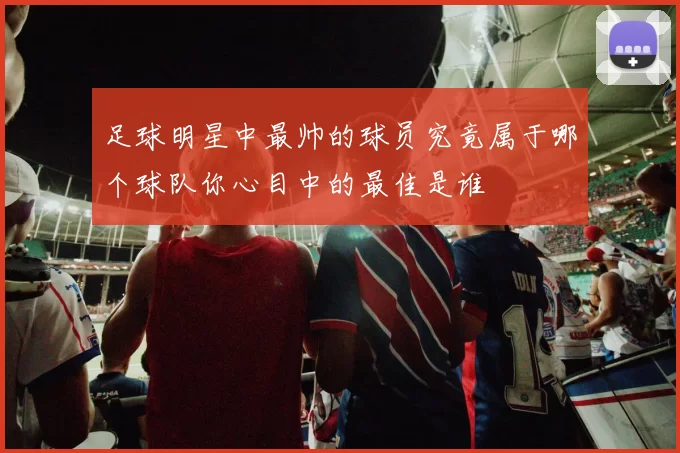 足球明星中最帅的球员究竟属于哪个球队你心目中的最佳是谁