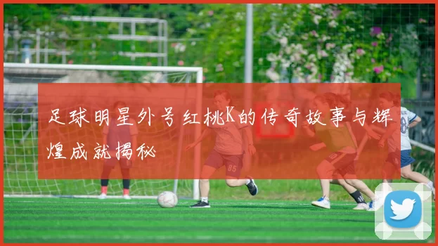 足球明星外号红桃K的传奇故事与辉煌成就揭秘