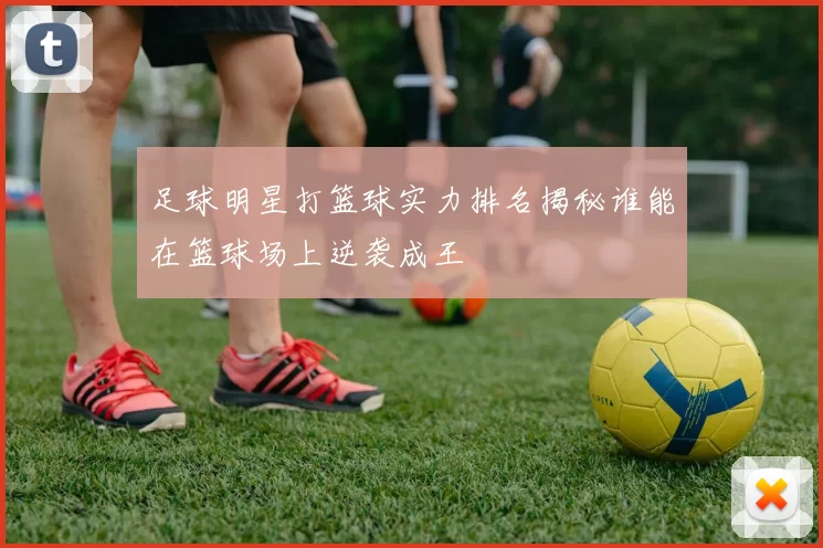 足球明星打篮球实力排名揭秘谁能在篮球场上逆袭成王