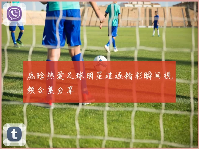 鹿晗热爱足球明星追逐精彩瞬间视频合集分享