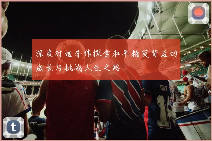 深度对话李伟探索和平精英背后的成长与挑战人生之路
