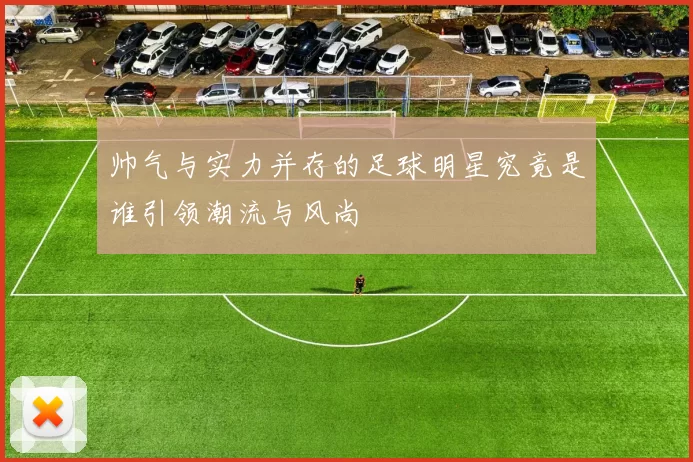 帅气与实力并存的足球明星究竟是谁引领潮流与风尚