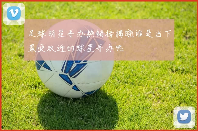 足球明星手办热销榜揭晓谁是当下最受欢迎的球星手办呢