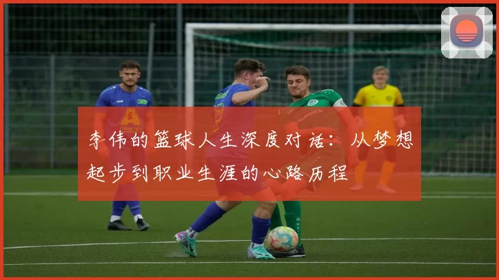 李伟的篮球人生深度对话：从梦想起步到职业生涯的心路历程