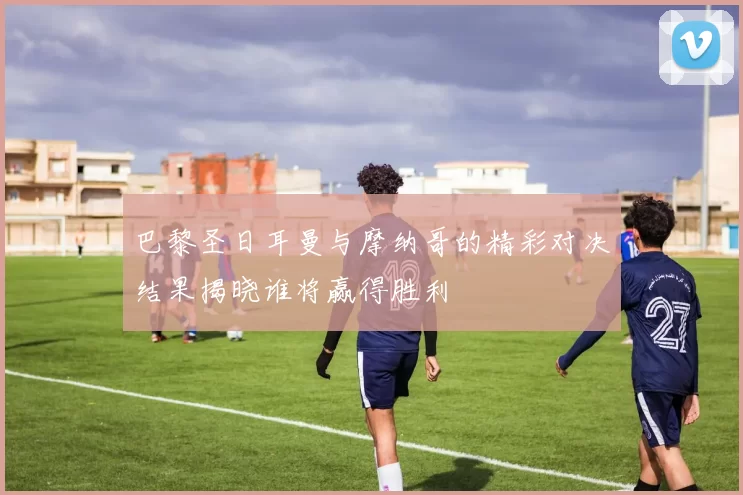 巴黎圣日耳曼与摩纳哥的精彩对决结果揭晓谁将赢得胜利