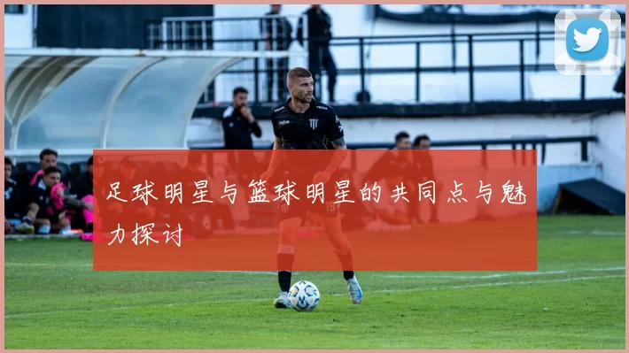 足球明星与篮球明星的共同点与魅力探讨
