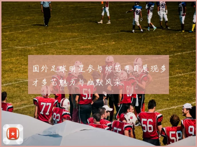 国外足球明星参与综艺节目展现多才多艺魅力与幽默风采