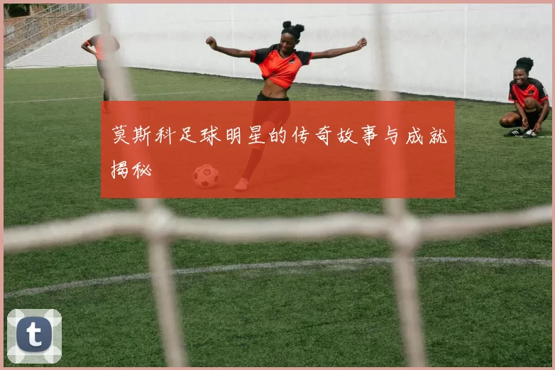 莫斯科足球明星的传奇故事与成就揭秘