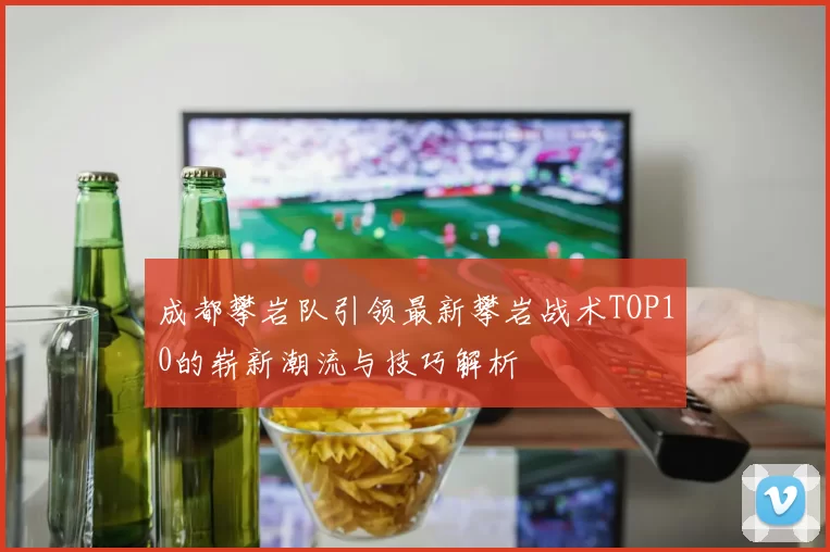 成都攀岩队引领最新攀岩战术TOP10的崭新潮流与技巧解析
