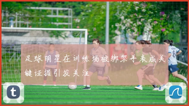 足球明星在训练场被绑架手表成关键证据引发关注