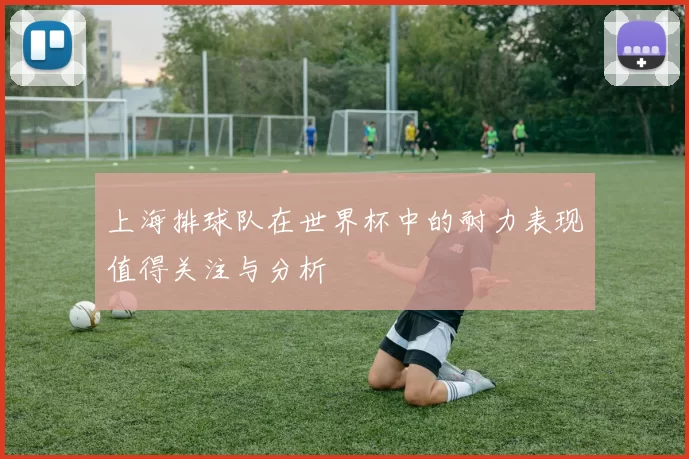 上海排球队在世界杯中的耐力表现值得关注与分析