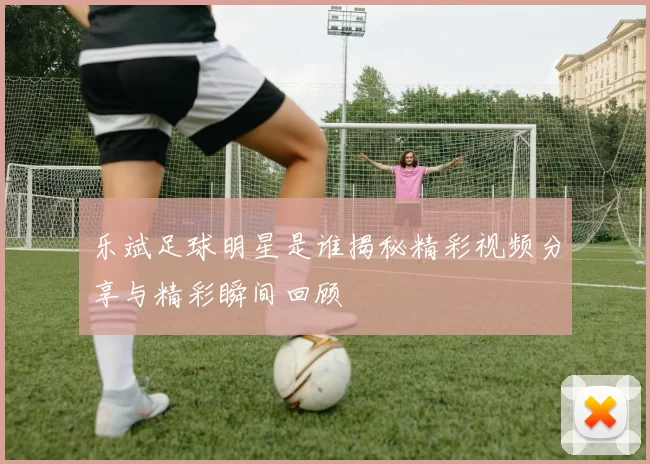 乐斌足球明星是谁揭秘精彩视频分享与精彩瞬间回顾