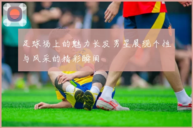 足球场上的魅力长发男星展现个性与风采的精彩瞬间