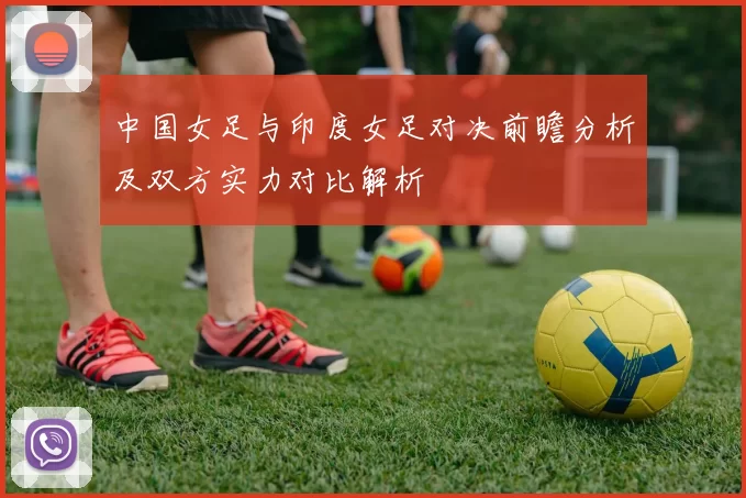中国女足与印度女足对决前瞻分析及双方实力对比解析