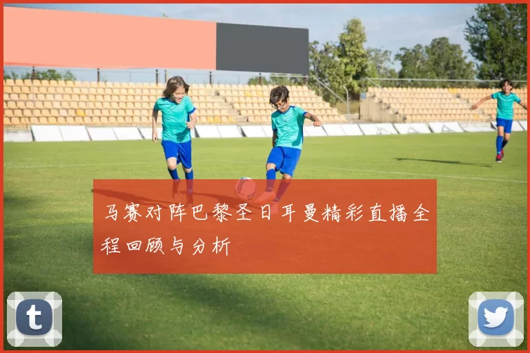马赛对阵巴黎圣日耳曼精彩直播全程回顾与分析