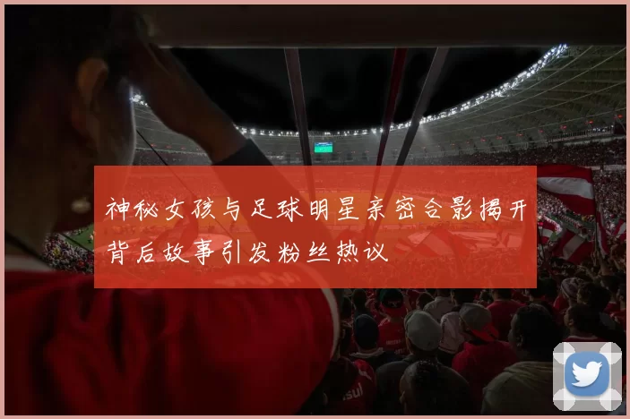神秘女孩与足球明星亲密合影揭开背后故事引发粉丝热议