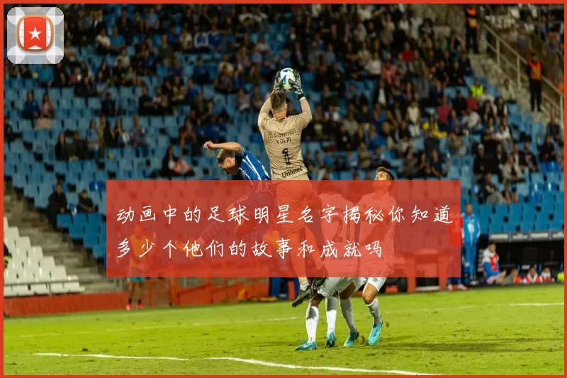 动画中的足球明星名字揭秘你知道多少个他们的故事和成就吗