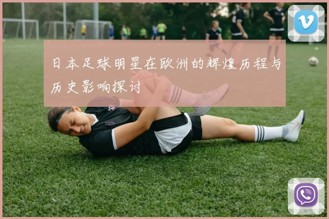 日本足球明星在欧洲的辉煌历程与历史影响探讨