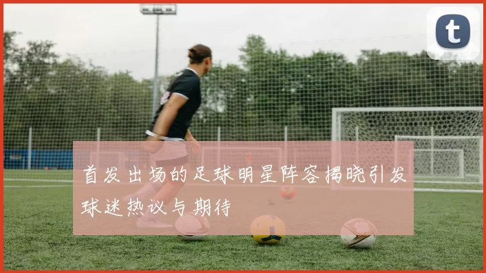 首发出场的足球明星阵容揭晓引发球迷热议与期待