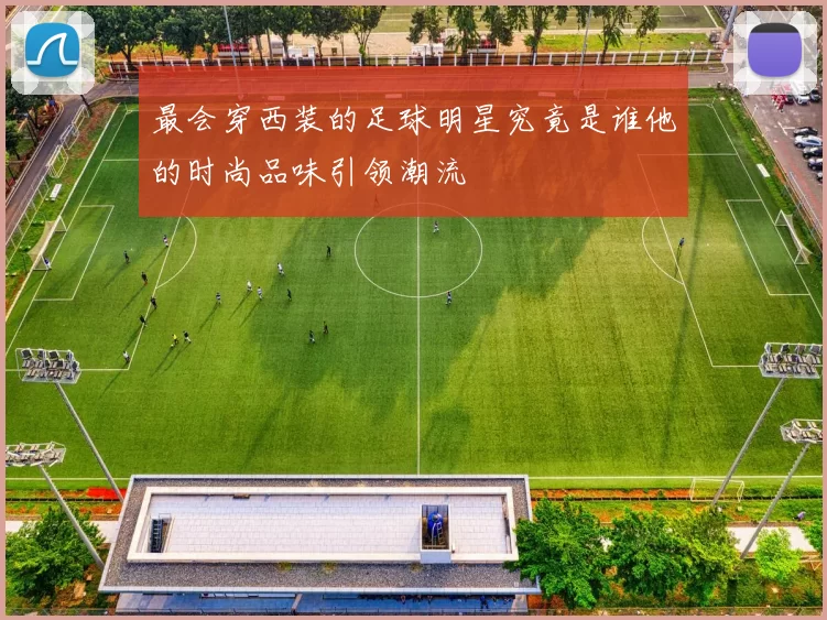 最会穿西装的足球明星究竟是谁他的时尚品味引领潮流