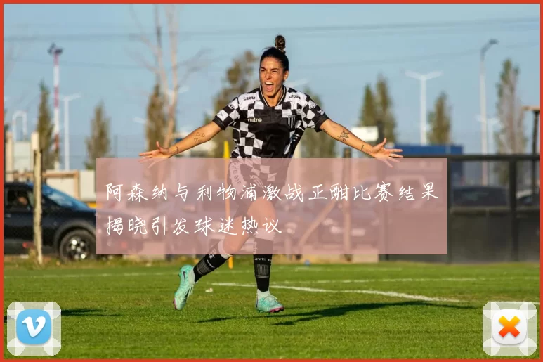 阿森纳与利物浦激战正酣比赛结果揭晓引发球迷热议