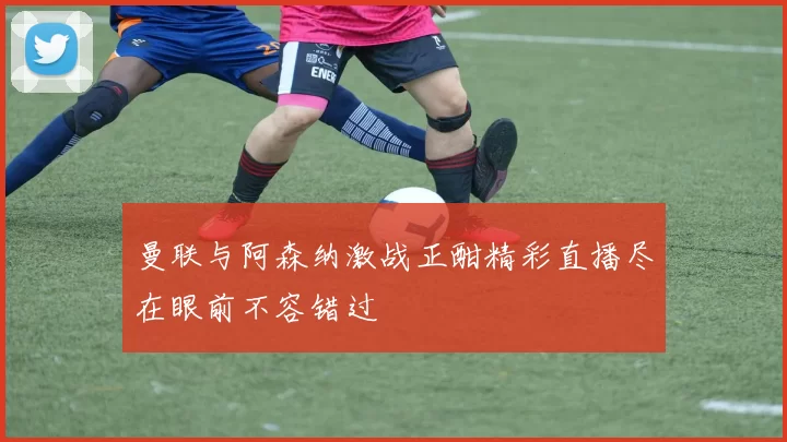 曼联与阿森纳激战正酣精彩直播尽在眼前不容错过
