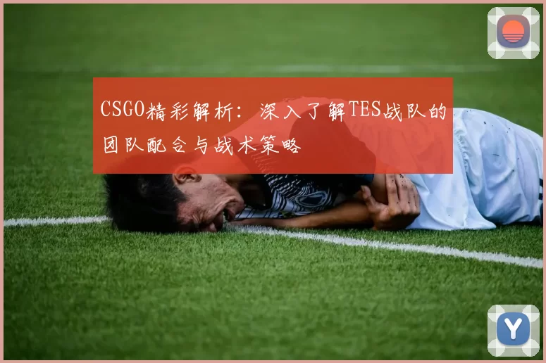 CSGO精彩解析：深入了解TES战队的团队配合与战术策略