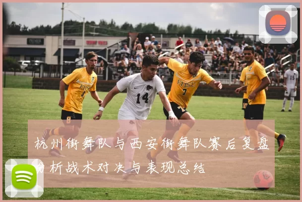 杭州街舞队与西安街舞队赛后复盘分析战术对决与表现总结