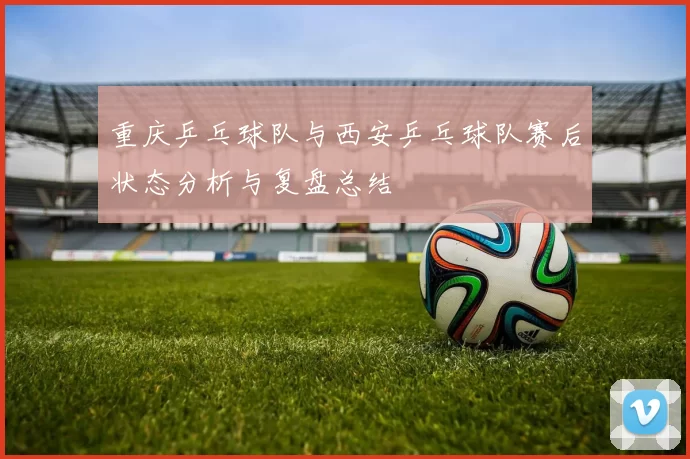 重庆乒乓球队与西安乒乓球队赛后状态分析与复盘总结